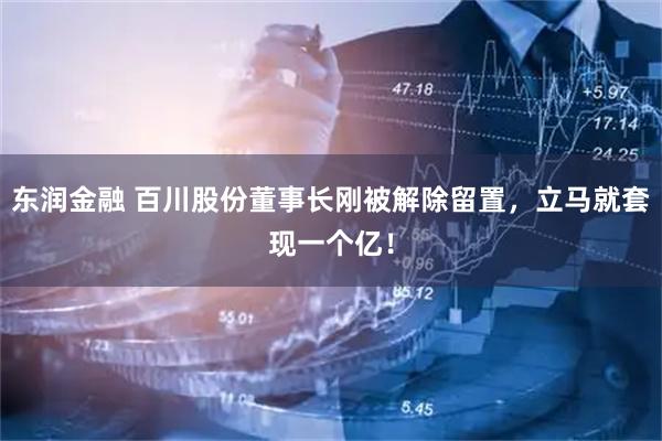 东润金融 百川股份董事长刚被解除留置，立马就套现一个亿！