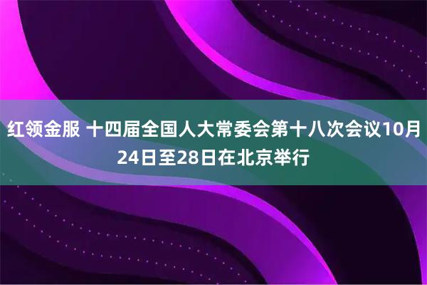 红领金服 十四届全国人大常委会第十八次会议10月24日至28日在北京举行