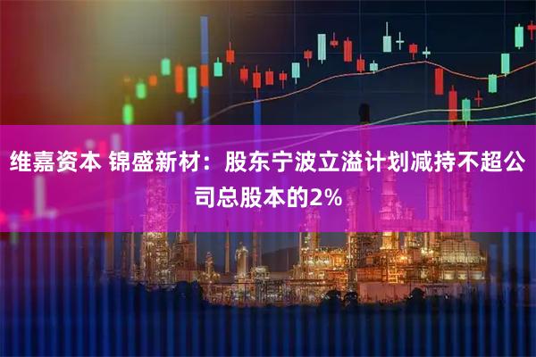 维嘉资本 锦盛新材：股东宁波立溢计划减持不超公司总股本的2%