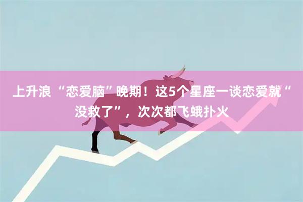 上升浪 “恋爱脑”晚期!这5个星座一谈恋爱就“没救了”,次次都飞蛾扑火