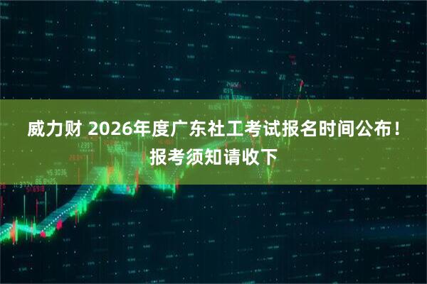 威力财 2026年度广东社工考试报名时间公布!报考须知请收下