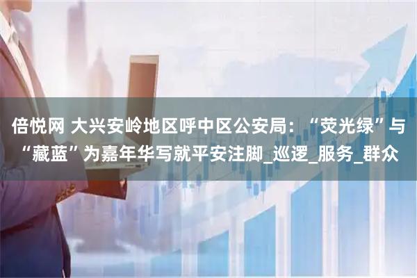 倍悦网 大兴安岭地区呼中区公安局：“荧光绿”与“藏蓝”为嘉年华写就平安注脚_巡逻_服务_群众