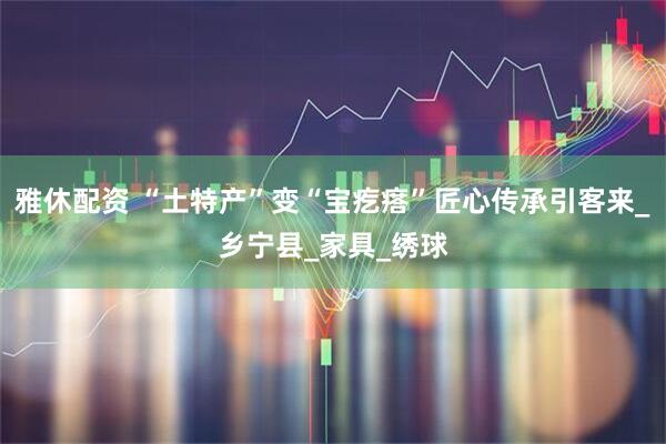 雅休配资 “土特产”变“宝疙瘩”匠心传承引客来_乡宁县_家具_绣球