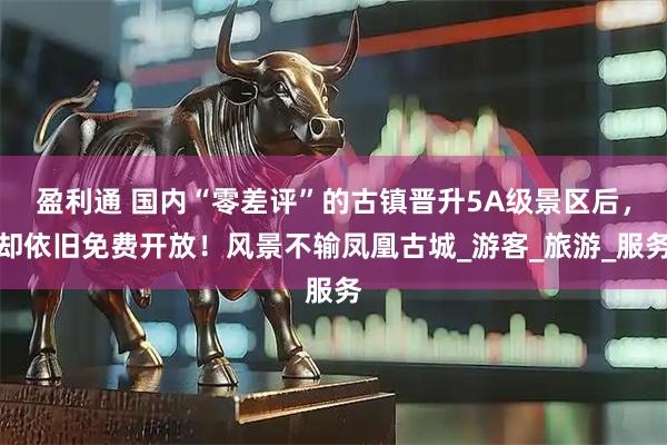 盈利通 国内“零差评”的古镇晋升5A级景区后,却依旧免费开放!风景不输凤凰古城_游客_旅游_服务