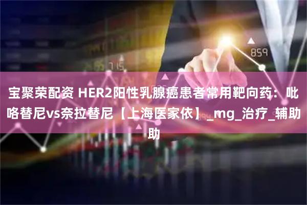 宝聚荣配资 HER2阳性乳腺癌患者常用靶向药：吡咯替尼vs奈拉替尼【上海医家依】_mg_治疗_辅助