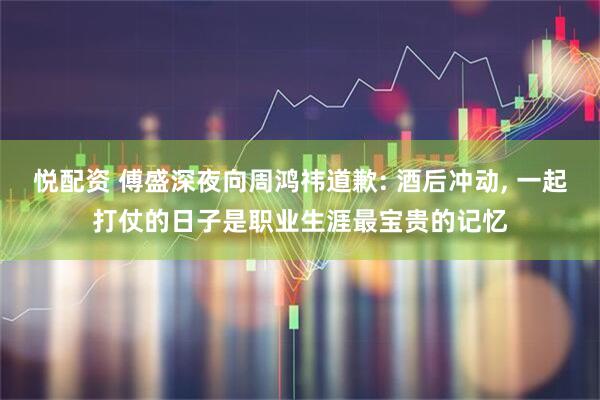 悦配资 傅盛深夜向周鸿祎道歉: 酒后冲动, 一起打仗的日子是职业生涯最宝贵的记忆