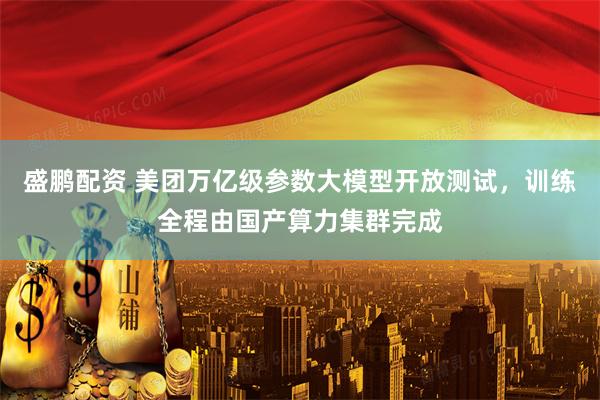 盛鹏配资 美团万亿级参数大模型开放测试，训练全程由国产算力集群完成