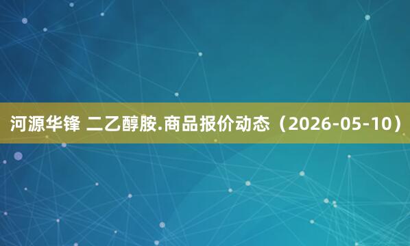 河源华锋 二乙醇胺.商品报价动态（2026-05-10）