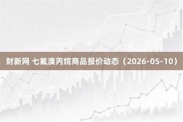 财新网 七氟溴丙烷商品报价动态（2026-05-10）