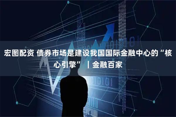 宏图配资 债券市场是建设我国国际金融中心的“核心引擎” ｜金融百家