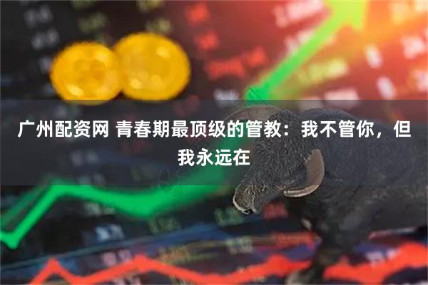 广州配资网 青春期最顶级的管教：我不管你，但我永远在