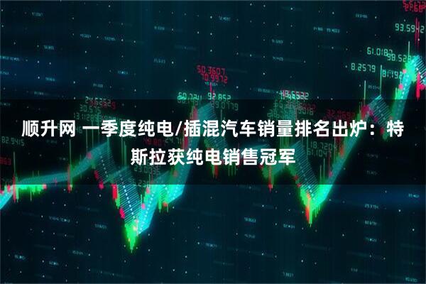 顺升网 一季度纯电/插混汽车销量排名出炉：特斯拉获纯电销售冠军