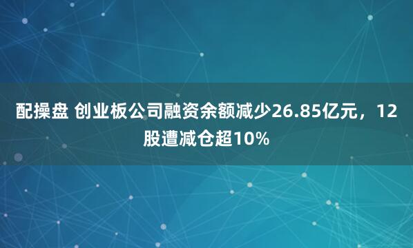 配操盘 创业板公司融资余额减少26.85亿元，12股遭减仓超10%