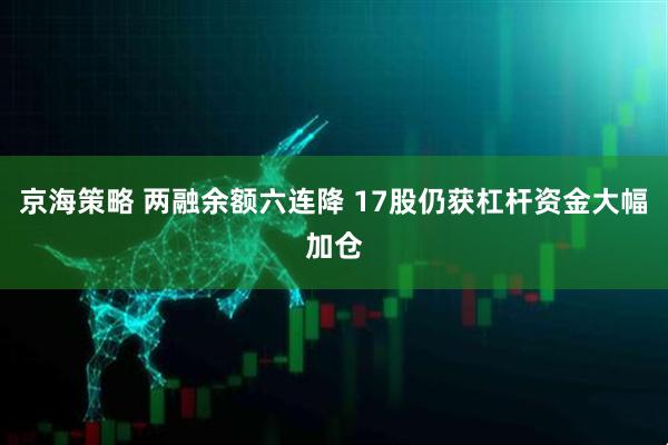 京海策略 两融余额六连降 17股仍获杠杆资金大幅加仓
