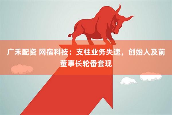广禾配资 网宿科技：支柱业务失速，创始人及前董事长轮番套现