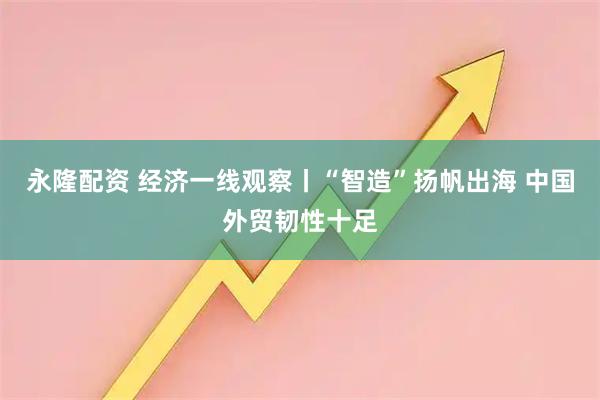 永隆配资 经济一线观察丨“智造”扬帆出海 中国外贸韧性十足