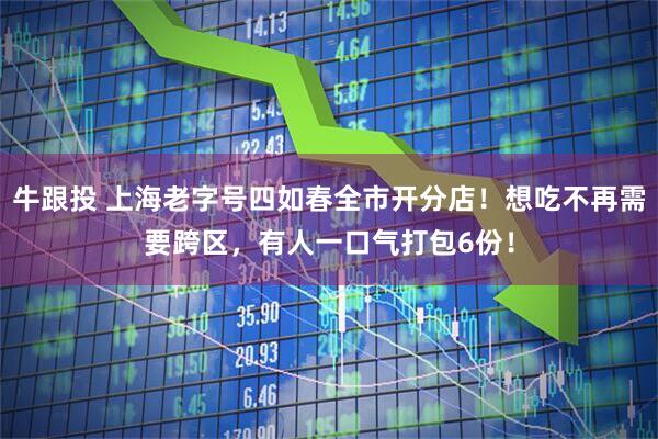 牛跟投 上海老字号四如春全市开分店！想吃不再需要跨区，有人一口气打包6份！