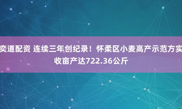 奕道配资 连续三年创纪录！怀柔区小麦高产示范方实收亩产达722.36公斤