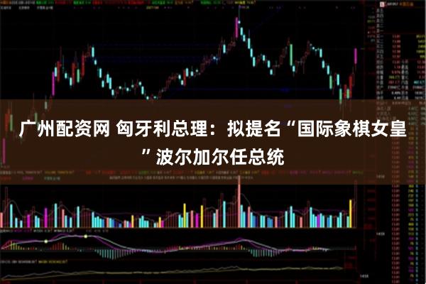 广州配资网 匈牙利总理：拟提名“国际象棋女皇”波尔加尔任总统