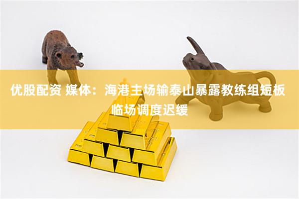 优股配资 媒体：海港主场输泰山暴露教练组短板 临场调度迟缓