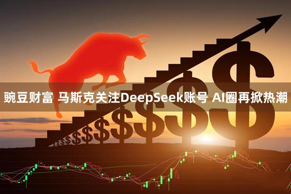豌豆财富 马斯克关注DeepSeek账号 AI圈再掀热潮