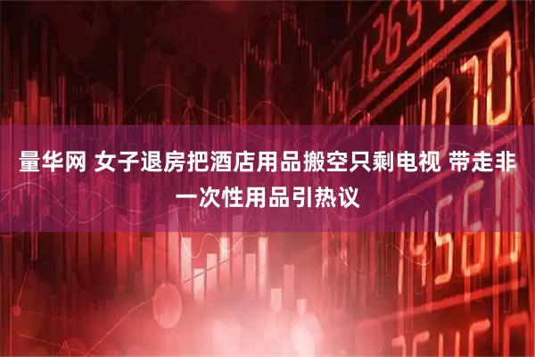 量华网 女子退房把酒店用品搬空只剩电视 带走非一次性用品引热议