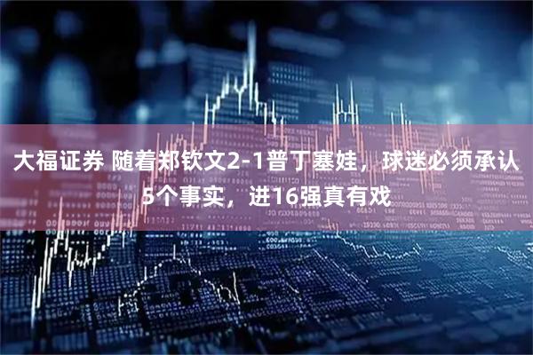 大福证券 随着郑钦文2-1普丁塞娃，球迷必须承认5个事实，进16强真有戏