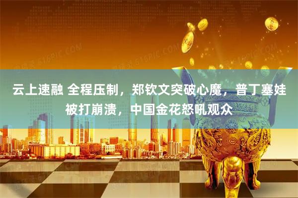 云上速融 全程压制，郑钦文突破心魔，普丁塞娃被打崩溃，中国金花怒吼观众