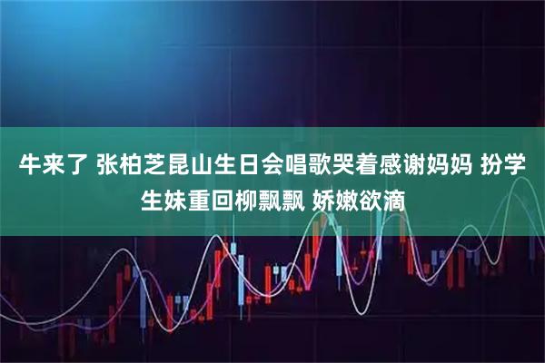 牛来了 张柏芝昆山生日会唱歌哭着感谢妈妈 扮学生妹重回柳飘飘 娇嫩欲滴