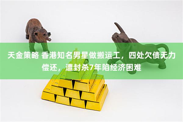 天金策略 香港知名男星做搬运工，四处欠债无力偿还，遭封杀7年陷经济困难