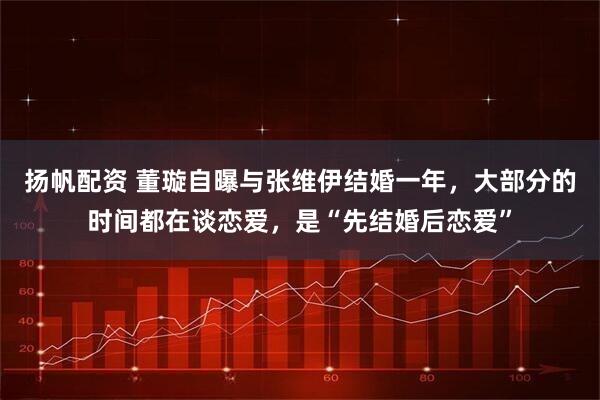 扬帆配资 董璇自曝与张维伊结婚一年，大部分的时间都在谈恋爱，是“先结婚后恋爱”